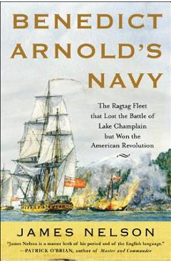 Benedict Arnold's Navy: The Ragtag Fleet That Lost the Battle of Lake Champlain But Won the American Revolution - James Nelson