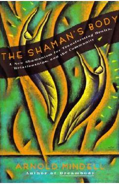 The Shaman\'s Body: A New Shamanism for Transforming Health, Relationships, and the Community - Arnold Mindell