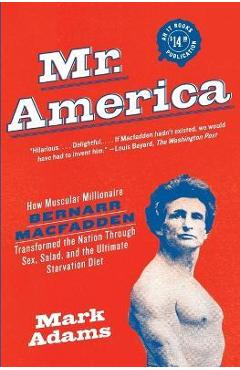 Mr. America: How Muscular Millionaire Bernarr Macfadden Transformed the Nation Through Sex, Salad, and the Ultimate Starvation Diet - Mark Adams