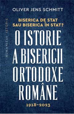 Biserica de stat, sau Biserica in stat? O istorie a Bisericii Ortodoxe Romane:1918-2023 - Oliver Jens Schmitt