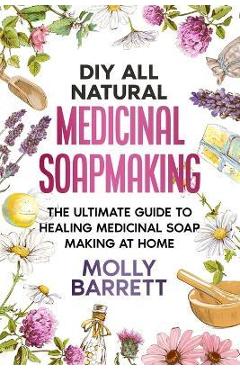 DIY All Natural Medicinal Soapmaking: The Ultimate Guide to Crafting Healing Medicinal Soaps at Home - Molly Barrett