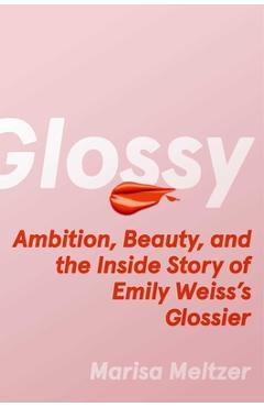 Glossy: Ambition, Beauty, and the Inside Story of Emily Weiss\'s Glossier - Marisa Meltzer