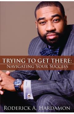 Trying to Get There: Navigating Your Success - Roderick Akelo Hardamon