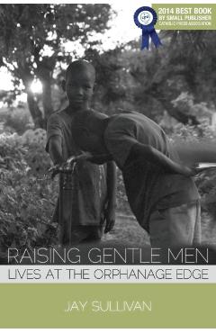 Raising Gentle Men: Lives at the Orphanage Edge - Jay Sullivan
