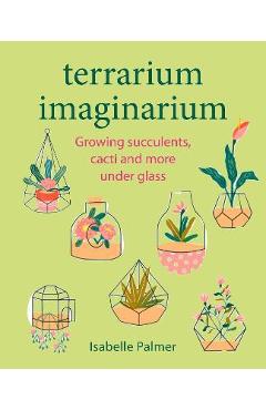 Terrarium Imaginarium: Growing Succulents, Cacti and More Under Glass - Isabelle Palmer