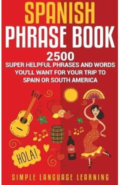 Spanish Phrase Book: 2500 Super Helpful Phrases and Words You'll Want for Your Trip to Spain or South America - Simple Language Learning