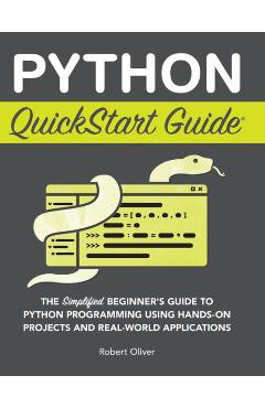 Python QuickStart Guide: The Simplified Beginner\'s Guide to Python Programming Using Hands-On Projects and Real-World Applications - Robert Oliver