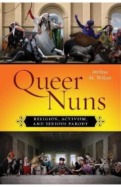 Queer Nuns: Religion, Activism, and Serious Parody - Melissa M. Wilcox