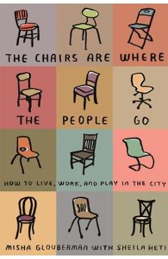 The Chairs Are Where the People Go: How to Live, Work, and Play in the City - Misha Glouberman