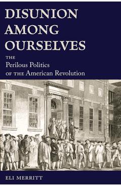 Disunion Among Ourselves: The Perilous Politics of the American Revolution - Eli Merritt