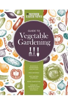 The Mother Earth News Guide to Vegetable Gardening: Building and Maintaining Healthy Soil * Wise Watering * Pest Control Strategies * Home Composting - Mother Earth News