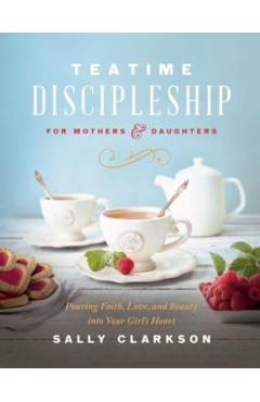 Teatime Discipleship for Mothers and Daughters: Pouring Faith, Love, and Beauty Into Your Girl's Heart - Sally Clarkson