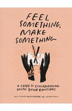 Feel Something, Make Something: A Guide to Collaborating with Your Emotions - Caitlin Metz