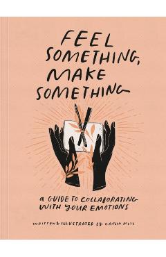 Feel Something, Make Something: A Guide to Collaborating with Your Emotions - Caitlin Metz