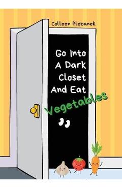 Go Into A Dark Closet And Eat Vegetables: Funny, wise, delightful chatter from K-6 students in a school clinic - Colleen Plebanek