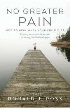 No Greater Pain: How to heal when your child dies. Surviving an unthinkable journey, Embracing Grief and finding joy - Ronald J. Ross