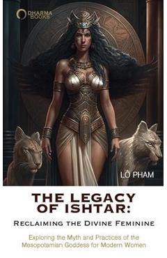 The Legacy of Ishtar: Reclaiming the Divine Feminine: Exploring the Myth and Practices of the Mesopotamian Goddess for Modern Women - Lo Pham