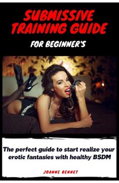 Submissive training guide for beginner\'s: The perfect guide to start realize your erotic fantasies with healthy BSDM - Joanne Bennet