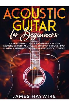 Acoustic Guitar for Beginners: Teach Yourself to Play Your Favorite Songs on Acoustic Guitar in as Little as 7 Days Even If You've Never Played An In - James Haywire