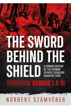 The Sword Behind the Shield: A Combat History of the German Efforts to Relieve Budapest 1945 - Operation 'Konrad' I, II, III - Norbert Számvéber