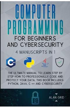 Computer Programming for Beginners and Cybersecurity: 4 MANUSCRIPTS IN 1: The Ultimate Manual to Learn step by step How to Professionally Code and Pro - Alan Grid