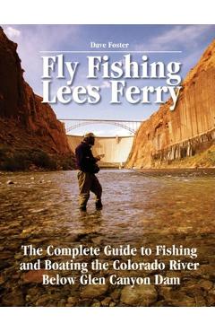 Fly Fishing Lees Ferry: The Complete Guide to Fishing and Boating the Colorado River Below Glen Canyon Dam - Dave Foster