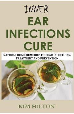 Inner Ear Infections Cure: Natural Home Remedies for Ear Infections, Treatment and Prevention - Kim Hilton