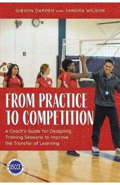 From Practice to Competition: A Coach\'s Guide for Designing Training Sessions to Improve the Transfer of Learning - Gibson Darden