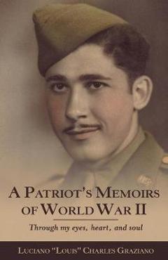 A Patriot\'s Memoirs of World War Ii: Through My Eyes, Heart, and Soul - Luciano Louis Charles Graziano