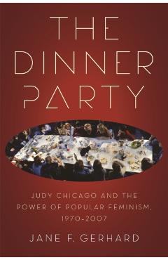 The Dinner Party: Judy Chicago and the Power of Popular Feminism, 1970-2007 - Jane F. Gerhard