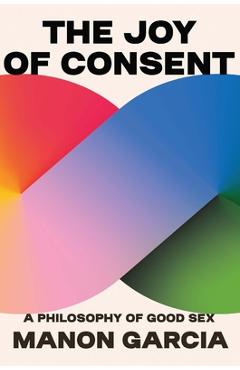 The Joy of Consent: A Philosophy of Good Sex - Manon Garcia