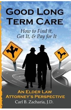 Good Long Term Care - How to Find it, Get It, and Pay for It.: An Elder Law Attorney\'s Perspective - Carl B. Zacharia Esq