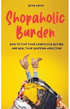 Shopaholic Burden How to Stop Your Compulsive Buying And Heal Your Shopping Addiction - Brian Gibson