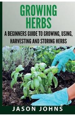 Growing Herbs A Beginners Guide to Growing, Using, Harvesting and Storing Herbs: The Complete Guide To Growing, Using and Cooking Herbs - Jason Johns