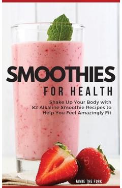 Smoothies for Health: Shake Up Your Body with 82 Alkaline Smoothie Recipes to Help You Feel Amazingly Fit - Jamie The Fork