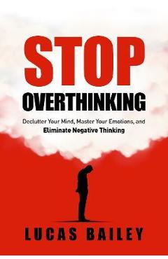 Stop Overthinking: - Declutter Your Mind, Master Your Emotions & Eliminate Negative Thinking - - Lucas Bailey