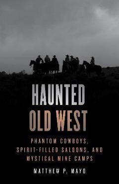 Haunted Old West: Phantom Cowboys, Spirit-Filled Saloons, and Mystical Mine Camps - Matthew P. Mayo