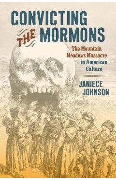 Convicting the Mormons: The Mountain Meadows Massacre in American Culture - Janiece Johnson