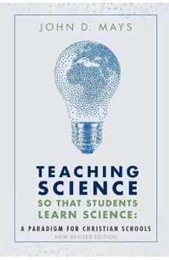 Teaching Science so that Students Learn Science: A Paradigm for Christian Schools - John D. Mays