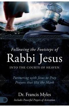 Following the Footsteps of Rabbi Jesus Into the Courts of Heaven: Partnering with Jesus to Pray Prayers That Hit the Mark - Francis Myles
