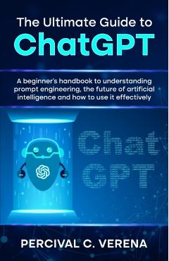 The Ultimate Guide to ChatGPT: A beginner's handbook to understanding prompt engineering, the future of artificial intelligence and how to use it eff - Percival C. Verena