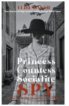 Princess, Countess, Socialite Spy: True Stories of High-Society Ladies Turned WWII Spies - Elise Baker