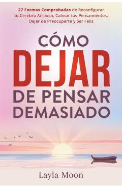 Cómo Dejar de Pensar Demasiado: 27 Formas Comprobadas de Reconfigurar tu Cerebro Ansioso, Calmar tus Pensamientos, Dejar de Preocuparte y Ser Feliz - Layla Moon