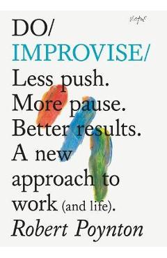 Do Improvise: Less Push. More Pause. Better Results. a New Approach to Work (and Life). - Robert Poynton