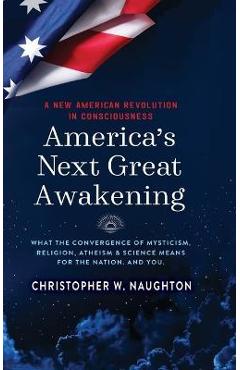 America\'s Next Great Awakening: What the Convergence of Mysticism, Religion, Atheism & Science Means for the Nation. And You. - Christopher W. Naughton