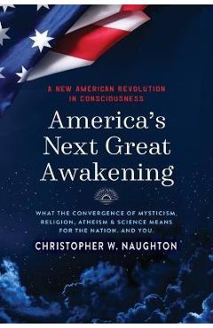 America\'s Next Great Awakening: What the Convergence of Mysticism, Religion, Atheism & Science Means for the Nation. And You. - Christopher W. Naughton