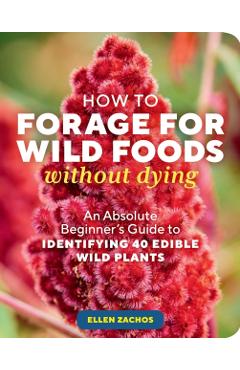 How to Forage for Wild Foods Without Dying: An Absolute Beginner's Guide to Identifying 40 Edible Wild Plants - Ellen Zachos
