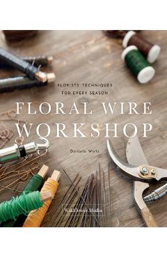 Floral Wire Workshop: Florists\' Techniques for Plants and Flowers in Every Season - Daniela Wirtz