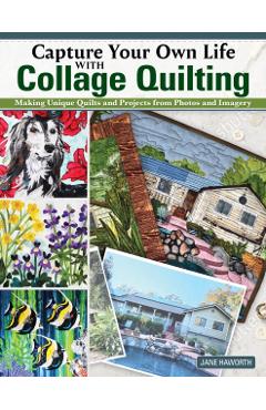 Capture Your Own Life with Collage Quilting: Making Unique Quilts and Projects from Photos and Imagery - Jane Haworth