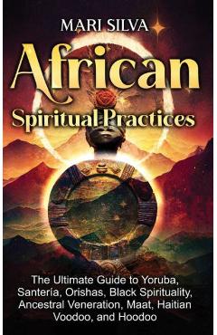 African Spiritual Practices: The Ultimate Guide to Yoruba, Santería, Orishas, Black Spirituality, Ancestral Veneration, Maat, Haitian Voodoo, and H - Mari Silva